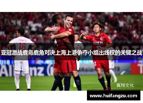 亚冠激战鹿岛鹿角对决上海上港争夺小组出线权的关键之战