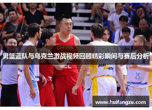 男篮蓝队与乌克兰激战视频回顾精彩瞬间与赛后分析