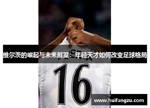 维尔茨的崛起与未来展望：年轻天才如何改变足球格局
